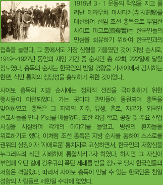 1919년 3.1 운동의 책임을 지고 물러난 데라우치 마사타케(寺內正毅)를 대신해 신임 조선 총독으로 부임한 사이토 마코토(齋藤實)은 한국인들의 민심을 회유하기 위해 한국인과의 접촉을 늘렸다. 그중 가장 심혈을 기울인 것이 지방 순시로, 1919~1927년 간의 재임기간 중의 순시만 총 42회, 222일에 달했다. 총독의 순시는 한국인의 반일 경향을 가까이에서 감시하는 한편, 식민통치의 정당성을 홍보하기 위한 것이었다.
                사이토의 지방 순시에는 정치적 선전을 극대화하기 위한 행사들이 마련되었다. 가는 곳마다 관민들이 동원되어 총독을 맞이하였고, 총독은 그 지역의 지주, 유생, 촌로, 자본가, 외국인 선교사들을 만나 연회를 베풀었다. 또한 각급 학교, 공장 및 주요 산업시설을 시찰하며 각계의 이야기를 듣고, 병원의 환자들을 위로하기도 했다. 이처럼 조선 총독은 지방 순시를 통해 스스로를 권위의 상징이자 '자애로운' 통치자로 표상하면서, 한국인의 저항심을 누그러뜨리고 식민지배 하에 통합시키고자 하였다. 하지만 그 자신이 부임해오던 길에 강우규의 폭탄 세례를 받았을 정도로 당시 한국인들의 저항은 격렬했다. 따라서 사이토 총독이 만날 수 있는 한국인은 친일적 성향이 있는 사람들로 제한될 수밖에 없었다.