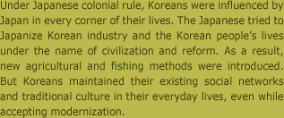 일제의 식민지배 하에서 한국인들의 생활은 곳곳에서 일본의 영향을 받았다. 일본은 문명화, 개량이란 이름으로 조선의 산업 및 생활을 일본화하려 하였다. 그 결과 농수산업에도 새로운 방식들이 도입되었다. 그러나 한국인들은 근대화를 수용하는 한편 재래의 사회 관계와 일상의 전통 문화를 의연히 계승하였다.