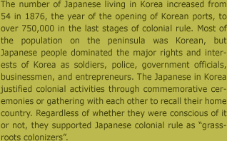 1876년 조선 개항 당시 54명에 불과했던 일본인은 식민통치 말기에는 75만 명을 넘기에 이르렀다. 한반도 인구의 절대 다수는 한국인이었지만, 일본인들은 군인, 경찰, 공무원 등의 관리로서, 또는 상인이나 자유업자 등으로서 한반도의 주요 이권을 점유해갔다. 이들은 식민 활동을 정당화하는 기념 사업을 벌이거나 조선에서 일본의 고향을 떠올리면서 서로 간의 결속을 다졌다. 자각 여부와 무관하게 이들은 '풀뿌리 식민자'로서 일본의 한반도 지배를 뒷받침하였다.