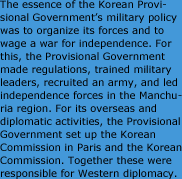 임시정부의 군사정책은 군대를 편성하여 독립전쟁을 전개한다는 것이 핵심이었다. 이를 위해 군대조직을 위한 법규를 마련하고, 간부양성과 모병활동을 전개하여, 만주지역의 독립군을 통할 지휘한다는 계획을 세우고 실천하였다. 해외․외교활동으로는 한국독립을 요구하기 위한 파리위원부와 구미외교를 전담한 구미위원부의 활동이 있었다.