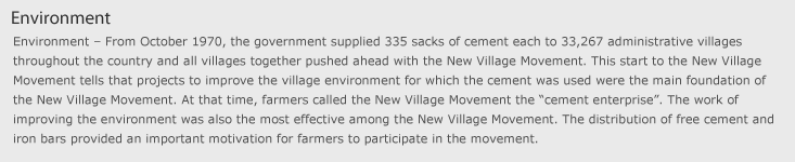 환경 - 1970년 10월부터 정부는 전국 33,267개 행정 리․동에 시멘트 335부대씩을 지원하여 전 리․동에서 일제히 새마을운동을 추진하게 하였다. 이러한 새마을운동의 출발은 바로 새마을운동의 가장 기본이 시멘트를 사용한 환경개선사업이었음을 말해준다. 당시 농민들은 새마을사업은 “양회(시멘트)사업”이라고 불렀다. 새마을운동이 가장 큰 효과를 거둔 것 역시 환경개선사업이었다. 무상의 시멘트와 철근의 배포는 이 운동에 농민들이 참여하는 중요한 동력을 제공하였다.